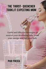 The Thirst- Quencher Tooklit Expecting Mom: Useful and Effective Strategies to nourish your developing baby, boost your energy, and fuel your body