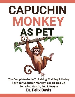 Capuchin Monkey as Pet: The Complete Guide To Raising, Training & Caring For Your Capuchin Monkey: Expert Tips On Behavior, Health, And Lifestyle - Felix Davis - cover
