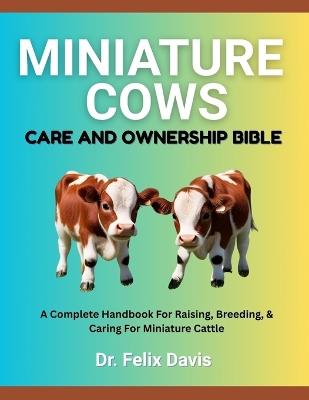 Miniature Cows Care and Ownership Bible: A Complete Handbook For Raising, Breeding, & Caring For Miniature Cattle - Felix Davis - cover