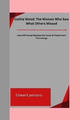 Cathie Wood: The Woman Who Saw What Others Missed: How ARK Invest Became the Voice of Tomorrow's Technology - Edward Persons - cover