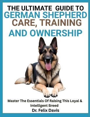 The Ultimate Guide to German Shepherd Care, Training, and Ownership: Master The Essentials Of Raising This Loyal & Intelligent Breed - Felix Davis - cover