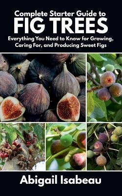 Complete Starter Guide to fig trees: Everything You Need to Know for Growing, Caring For, and Producing Sweet Figs - Abigail Isabeau - cover