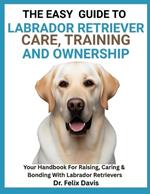 The Easy Guide to Labrador Retriever Training, Care, and Ownership: Your Handbook For Raising, Caring & Bonding With Labrador Retrievers