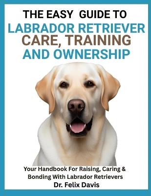 The Easy Guide to Labrador Retriever Training, Care, and Ownership: Your Handbook For Raising, Caring & Bonding With Labrador Retrievers - Felix Davis - cover