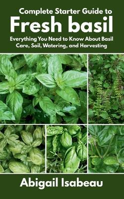 Complete Starter Guide to Fresh basil: Everything You Need to Know About Basil Care, Soil, Watering, and Harvesting - Abigail Isabeau - cover
