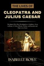 The Lives of Cleopatra and Julius Caesar: The Queen Who Was Worshiped as a Goddess-Even in Rome: A Tale of Power, Politics, and Scandal and Their Love Story
