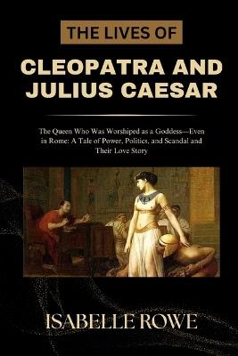 The Lives of Cleopatra and Julius Caesar: The Queen Who Was Worshiped as a Goddess-Even in Rome: A Tale of Power, Politics, and Scandal and Their Love Story - Isabelle Rowe - cover