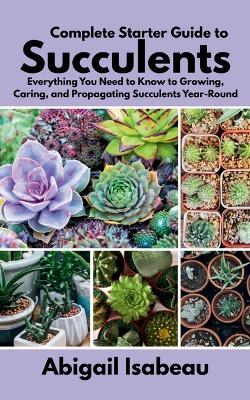Complete Starter Guide to Succulents: Everything You Need to Know to Growing, Caring, and Propagating Succulents Year-Round - Abigail Isabeau - cover