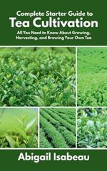 Complete Starter Guide to Tea Cultivation: All You Need to Know About Growing, Harvesting, and Brewing Your Own Tea