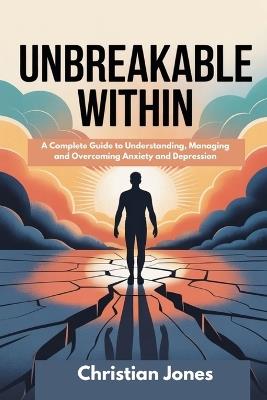 Unbreakable Within: A Complete Guide to Understanding, Managing and Overcoming Anxiety and Depression - Christian Jones - cover