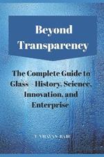 Beyond Transparency: The Complete Guide to Glass - History, Science, Innovation, and Enterprise