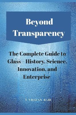 Beyond Transparency: The Complete Guide to Glass - History, Science, Innovation, and Enterprise - T Vijayan Babu - cover