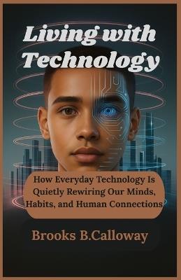 Living with Technology: How Everyday Technology Is Quietly Rewiring Our Minds, Habits, and Human Connections - Brooks B Calloway - cover