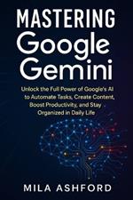 Mastering Google Gemini: Unlock the Full Power of Google's AI to Automate Tasks, Create Content, Boost Productivity, and Stay Organized in Daily Life