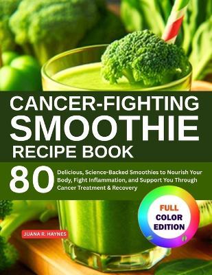 Cancer-Fighting Smoothie Recipe Book: 80 Delicious, Science-Backed Smoothies to Nourish Your Body, Fight Inflammation, and Support You Through Cancer Treatment & Recovery - Juana R Haynes - cover