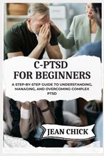 C-Ptsd for Beginners: A Step-by-Step Guide to Understanding, Managing, and Overcoming Complex PTSD