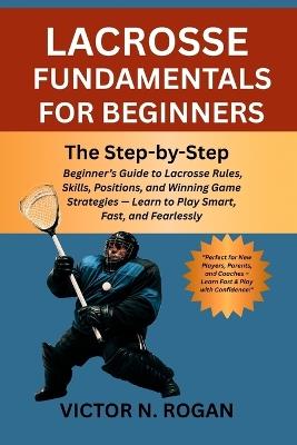 Lacrosse Fundamentals for Beginners: The Step-by-Step Beginner's Guide to Lacrosse Rules, Skills, Positions, and Winning Game Strategies - Learn to Play Smart, Fast, and Fearlessly - Victor N Rogan - cover