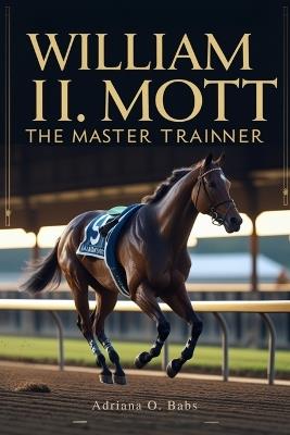 William I. Mott: The Master Trainer: Championing Horses, Shaping Legacies and Defining Excellence in Thoroughbred Racing - Adriana O Babs - cover