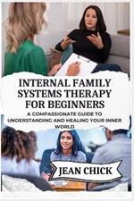 Internal Family Systems Therapy for Beginners: A Compassionate Guide To Understanding And Healing Your Inner World