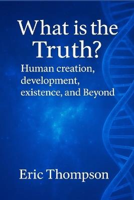 What is the Truth? Human Creation, Development, Existence, and Beyond - Eric Thompson - cover