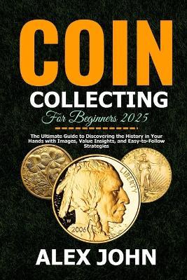 Coin Collecting For Beginners 2025: The Ultimate Guide to Discovering the History in Your Hands with Images, Value Insights, and Easy-to-Follow Strategies - Alex John - cover