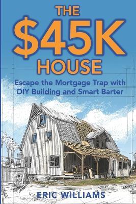 The $45K House: Escape the Mortgage Trap with DIY Building and Smart Barter. Build Your Own Affordable Home: One Family's DIY Journey to Freedom Using Barter, Salvage, and Sweat Instead of a Mortgage - Eric Williams - cover