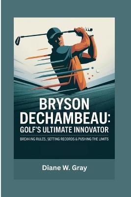 Bryson DeChambeau: Golf's Ultimate Innovator: Breaking Rules, Setting Records & Pushing the Limits - Diane W Gray - cover
