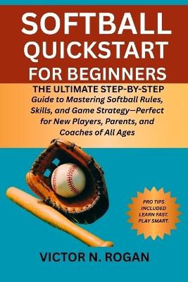 Softball QuickStart for Beginners: The Ultimate Step-by-Step Guide to Mastering Softball Rules, Skills, and Game Strategy-Perfect for New Players, Parents, and Coaches of All Ages - Victor N Rogan - cover