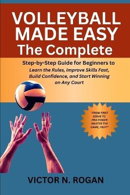 Volleyball Made Easy: The Complete Step-by-Step Guide for Beginners to Learn the Rules, Improve Skills Fast, Build Confidence, and Start Winning on Any Court - Victor N Rogan - cover