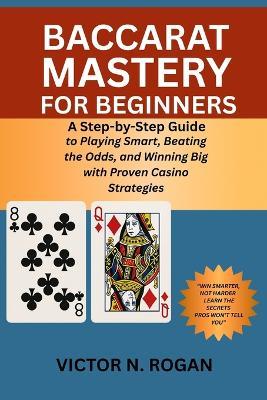 Baccarat Mastery for Beginners: A Step-by-Step Guide to Playing Smart, Beating the Odds, and Winning Big with Proven Casino Strategies - Victor N Rogan - cover
