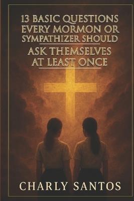 13 Basic Questions Every Mormon or Sympathizer Should Ask Themselves at Least Once: Questions that don't hurt but shake the soul - Charly Santos - cover