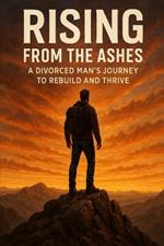 Rising from the Ashes: A Divorced Man's Journey to Rebuild and Thrive
