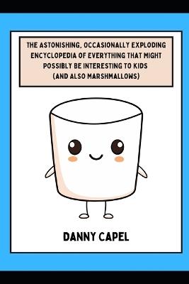 The Astonishing, Occasionally Exploding Encyclopedia of Everything That Might Possibly Be Interesting to Kids (and Also Marshmallows) - Danny Capel - cover