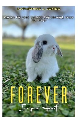 Forever in your heart: Caring for your Holland Lop through every life stage. - Katherine J Jones - cover