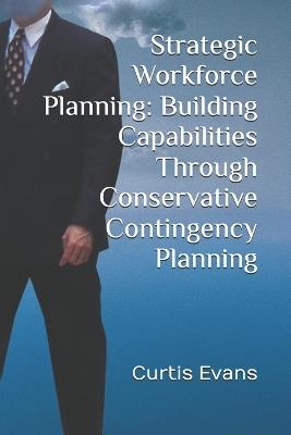 Strategic Workforce Planning: Building Capabilities Through Conservative Contingency Planning - Curtis Evans - cover
