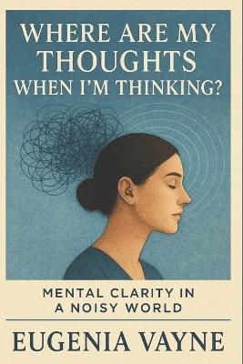 Where Are My Thoughts When I'm Thinking?: Mental Clarity in a Noisy World - Eugenia Vayne - cover