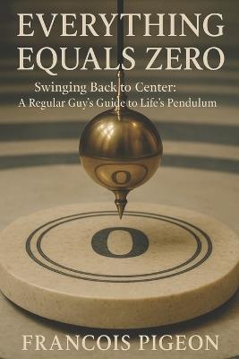 Everything Equals Zero: Swinging Back to Center: A Regular Guy's Guide to Life's Pendulum - Francois Pigeon - cover