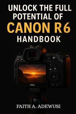 Unlocking The Full Potential Of Canon R6 Handbook: Your Go-to Guide for Taking Beautiful Photos and Cinematic Videos - Faith A Adewusi - cover