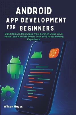 Android App Development for Beginners: Build Real Android Apps from Scratch Using Java, Kotlin, and Android Studio with Zero Programming Experience - Wilson Hayes - cover