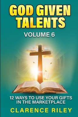 God Given Talents - Volume 6: 12 Ways to Use Your Gifts in the Marketplace - Clarence Riley - cover