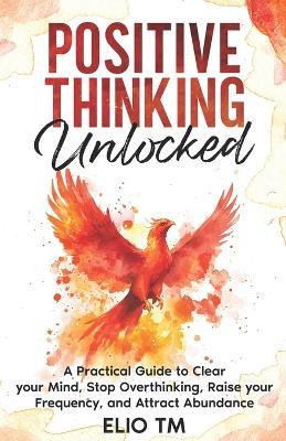 Positive Thinking Unlocked: A Practical Guide to Clear your Mind, Stop Overthinking, Raise your Frequency, and Attract Abundance. - Elio Tm - cover