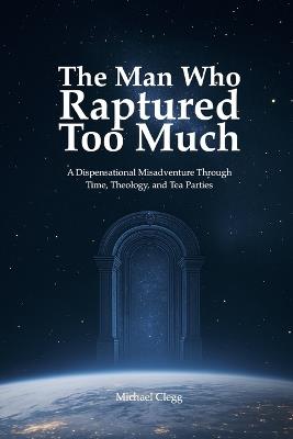 The Man Who Raptured Too Much: A Dispensational Misadventure Through Time, Theology, and Tea Parties - Michael Clegg - cover