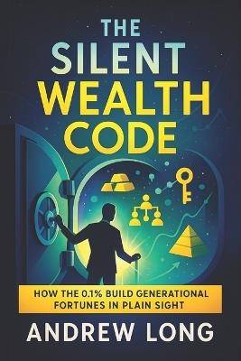 The Silent Wealth Code: How the 0.1% Build Generational Fortunes in Plain Sight - Unlocking Hidden Strategies Elite Families Use to Secure Legacy Assets & Build Financial Empires - Andrew Long - cover