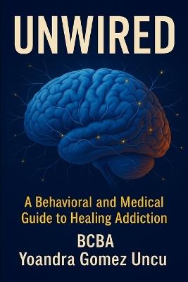 Unwired: A Behavioral and Medical Guide to Healing Addiction: Science, Tools, and Compassion for Clinicians, Families, and Those Ready to Recover - Yoandra Gomez Uncu - cover