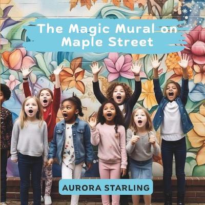 The Magic Mural on Maple Street: A Whimsical Storybook Adventure About a Hidden Wall, Secret Clues, and the Power of Art for Kids Ages 4-8 - Aurora Starling - cover