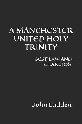 A Manchester United Holy Trinity: BEST LAW AND CHARLTON (A Selection Of Writing) - John Ludden - cover