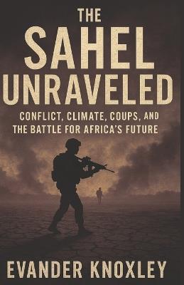 The Sahel Unraveled: Conflict, Climate, Coups, and the Battle for Africa's Future - Evander Knoxley - cover