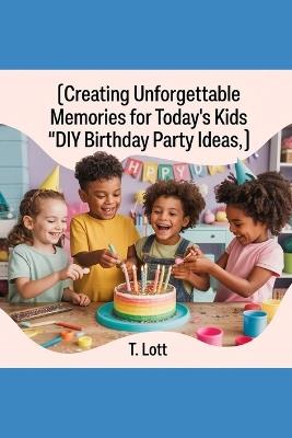 Creating Unforgettable Memories for Today's Kids: "DIY Birthday Party Ideas" - T Lott - cover