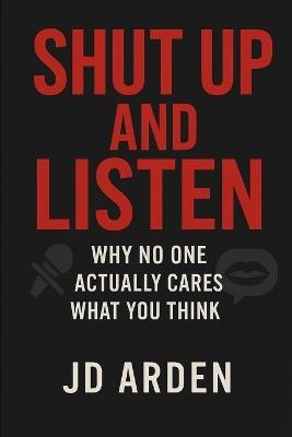 Shut Up and Listen: Why No One Actually Cares What You Think - Jd Arden - cover