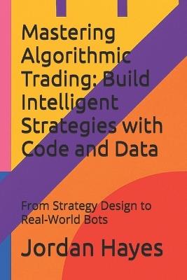 Mastering Algorithmic Trading: Build Intelligent Strategies with Code and Data: From Strategy Design to Real-World Bots - Jordan Hayes - cover